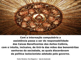 Com a internação compulsória a
         assistência passa a ser de responsabilidade
         das Caixas Beneficentes dos Asilos-Colônia,
com o intuito, inclusive, de tirá-la das mãos das beneméritas
       senhoras da sociedade, as quais discordavam
       da política isolacionista adotada pelo governo.

            Fonte: Monteiro, Yara Nogueira /   tese de doutorado
 