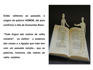 Então   voltemos   ao     passado,   à
origem da palavra HOMEM, até para
confirmar o dito de Guimarães Rosa:


“Toda língua são rastros de velho
mistério",   ou melhor:    a essência
das coisas e a ligação que tudo tem
com um passado remoto... que as
palavras, inclusive, são rastros de
velho mistério.
 