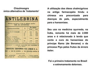 Chaulmoogra               A utilização dos óleos chalmúgricos
única alternativa de ‘tratamento’   na antiga farmacopéia hindu e
                                    chinesa era preconizada para
                                    doenças de pele, especialmente
                                    para a hanseníase.

                                    Seu uso na medicina ayurveda, na
                                    Índia, remonta há mais de 2.000
                                    anos e é relacionado à lenda que
                                    conta a cura da hanseníase do
                                    príncipe Rama (de Benares) e da
                                    princesa Piya pelos frutos da árvore
                                    kalav.



                                    Foi o primeiro tratamento no Brasil
                                         e extremamente doloroso.
 