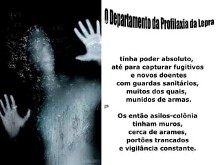 tinha poder absoluto,
até para capturar fugitivos
     e novos doentes
 com guardas sanitários,
    muitos dos quais,
    munidos de armas.

 Os então asilos-colônia
     tinham muros,
    cerca de arames,
   portões trancados
 e vigilância constante.
 