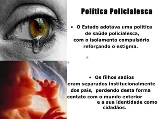 Política Policialesca

   • O Estado adotava uma política
        de saúde policialesca,
    com o isolamento compulsório
       reforçando o estigma.




           • Os filhos sadios
  eram separados institucionalmente
   dos pais, perdendo desta forma
o contato com o mundo exterior
              e a sua identidade como
                cidadãos.
 