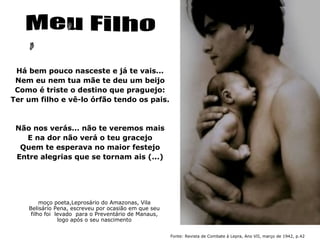 Há bem pouco nasceste e já te vais...
 Nem eu nem tua mãe te deu um beijo
 Como é triste o destino que praguejo:
Ter um filho e vê-lo órfão tendo os pais.



 Não nos verás... não te veremos mais
   E na dor não verá o teu gracejo
  Quem te esperava no maior festejo
 Entre alegrias que se tornam ais (...)




         moço poeta,Leprosário do Amazonas, Vila
    Belisário Pena, escreveu por ocasião em que seu
     filho foi levado para o Preventário de Manaus,
                logo após o seu nascimento


                                                      Fonte: Revista de Combate à Lepra, Ano VII, março de 1942, p.42
 