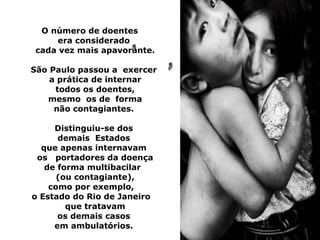 O número de doentes
     era considerado
cada vez mais apavorante.

São Paulo passou a exercer
    a prática de internar
     todos os doentes,
   mesmo os de forma
     não contagiantes.

     Distinguiu-se dos
      demais Estados
  que apenas internavam
 os portadores da doença
   de forma multibacilar
      (ou contagiante),
    como por exemplo,
o Estado do Rio de Janeiro
        que tratavam
      os demais casos
     em ambulatórios.
 