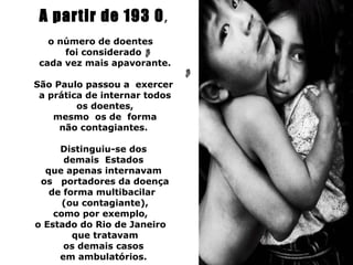 A partir de 193 0 ,
   o número de doentes
      foi considerado
 cada vez mais apavorante.

São Paulo passou a exercer
 a prática de internar todos
         os doentes,
    mesmo os de forma
     não contagiantes.

     Distinguiu-se dos
      demais Estados
  que apenas internavam
 os portadores da doença
   de forma multibacilar
      (ou contagiante),
    como por exemplo,
o Estado do Rio de Janeiro
        que tratavam
      os demais casos
     em ambulatórios.
 