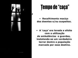• Recolhimento maciço
dos doentes e/ou suspeitos.



• A ‘caça’ era levada a efeito
       com a utilização
 de ambulâncias e guardas,
instalando-se um verdadeiro
  terror dentre a população
  marcada por esse destino.
 