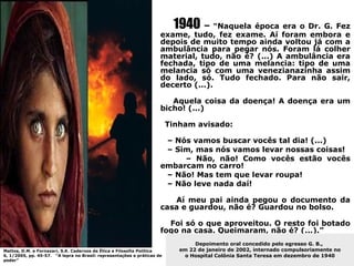 1940 – “Naquela época era o Dr. G. Fez
                                                                     exame, tudo, fez exame. Aí foram embora e
                                                                     depois de muito tempo ainda voltou já com a
                                                                     ambulância para pegar nós. Foram lá colher
                                                                     material, tudo, não é? (...) A ambulância era
                                                                     fechada, tipo de uma melancia: tipo de uma
                                                                     melancia só com uma venezianazinha assim
                                                                     do lado, só. Tudo fechado. Para não sair,
                                                                     decerto (...).

                                                                        Aquela coisa da doença! A doença era um
                                                                     bicho! (...)

                                                                         Tinham avisado:

                                                                      – Nós vamos buscar vocês tal dia! (...)
                                                                      – Sim, mas nós vamos levar nossas coisas!
                                                                          – Não, não! Como vocês estão vocês
                                                                     embarcam no carro!
                                                                      – Não! Mas tem que levar roupa!
                                                                      – Não leve nada daí!

                                                                        Aí meu pai ainda pegou o documento da
                                                                     casa e guardou, não é? Guardou no bolso.

                                                                       Foi só o que aproveitou. O resto foi botado
                                                                     fogo na casa. Queimaram, não é? (...).”
                                                                                 Depoimento oral concedido pelo egresso G. B.,
Mattos, D.M. e Fornazari, S.K. Cadernos de Ética e Filosofia Política       em 22 de janeiro de 2002, internado compulsoriamente no
6, 1/2005, pp. 45-57. “A lepra no Brasil: representações e práticas de       o Hospital Colônia Santa Teresa em dezembro de 1940
poder”
 