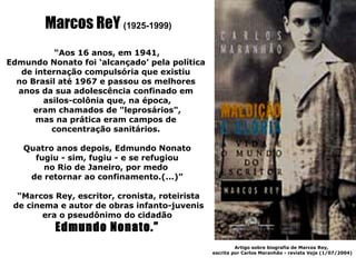 Marcos ReY (1925-1999)
           “Aos 16 anos, em 1941,
Edmundo Nonato foi ‘alcançado’ pela política
   de internação compulsória que existiu
  no Brasil até 1967 e passou os melhores
  anos da sua adolescência confinado em
        asilos-colônia que, na época,
      eram chamados de "leprosários",
      mas na prática eram campos de
          concentração sanitários.

   Quatro anos depois, Edmundo Nonato
     fugiu - sim, fugiu - e se refugiou
       no Rio de Janeiro, por medo
    de retornar ao confinamento.(...)”

  “Marcos Rey, escritor, cronista, roteirista
 de cinema e autor de obras infanto-juvenis
        era o pseudônimo do cidadão
          Edmundo Nonato.”
                                                         Artigo sobre biografia de Marcos Rey,
                                                escrita por Carlos Maranhão - revista Veja (1/07/2004)
 