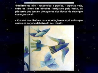 Infelizmente não - respondeu a pomba. - Apenas vejo, entre os ramos das oliveiras fustigados pelo vento, os pássaros que tentam proteger-se dos flocos de neve que começam a cair. - Voa até lá e diz-lhes para se refugiarem aqui, antes que a neve os sepulte debaixo do seu manto. 