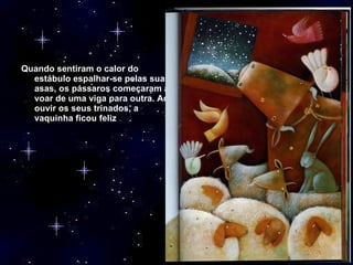 Quando sentiram o calor do estábulo espalhar-se pelas suas asas, os pássaros começaram a voar de uma viga para outra. Ao ouvir os seus trinados, a vaquinha ficou feliz 