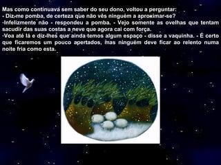 Mas como continuava sem saber do seu dono, voltou a perguntar: - Diz-me pomba, de certeza que não vês ninguém a aproximar-se? Infelizmente não - respondeu a pomba. - Vejo somente as ovelhas que tentam sacudir das suas costas a neve que agora cai com força. Voa até lá e diz-lhes que ainda temos algum espaço - disse a vaquinha. - É certo que ficaremos um pouco apertados, mas ninguém deve ficar ao relento numa noite fria como esta.  