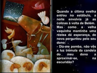 Quando a última ovelha entrou no estábulo, a noite envolvia já as colinas à volta de Belém. Mas como a velha vaquinha mantinha uma réstea de esperança, de novo perguntou pelo seu dono: - Diz-me pomba, não vês a luz trémula da candeia do meu dono a aproximar-se, na escuridão? 