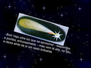 -  Sim! Vejo uma luz que se aproxima! - respondeu a pomba, entusiasmada, - mas vem lá alta, no céu, e deixa atrás de si um rasto brilhante . 