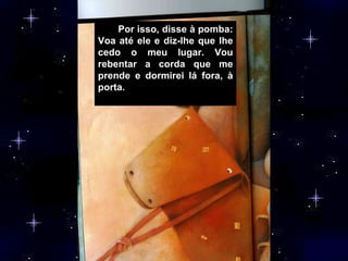 Por isso, disse à pomba: Voa até ele e diz-lhe que lhe cedo o meu lugar. Vou rebentar a corda que me prende e dormirei lá fora, à porta.  