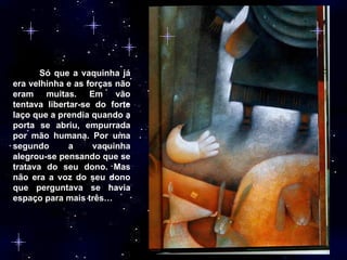 Só que a vaquinha já era velhinha e as forças não eram muitas. Em vão tentava libertar-se do forte laço que a prendia quando a porta se abriu, empurrada por mão humana. Por uma segundo a vaquinha alegrou-se pensando que se tratava do seu dono. Mas não era a voz do seu dono que perguntava se havia espaço para mais três… 