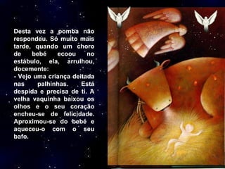 Desta vez a pomba não respondeu. Só muito mais tarde, quando um choro de bebé ecoou no estábulo, ela, arrulhou, docemente: - Vejo uma criança deitada nas palhinhas. Está despida e precisa de ti. A velha vaquinha baixou os olhos e o seu coração encheu-se de felicidade. Aproximou-se do bebé e aqueceu-o com o seu bafo.  