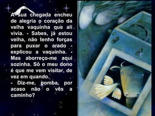 A sua chegada encheu de alegria o coração da velha vaquinha que ali vivia. - Sabes, já estou velha, não tenho forças para puxar o arado - explicou a vaquinha. - Mas aborreço-me aqui sozinha. Só o meu dono é que me vem visitar, de vez em quando.  - Diz-me, pomba, por acaso não o vês a caminho? 
