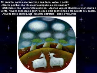 No entanto, como esperava ver o seu dono, voltou a pedir: - Diz-me pomba; não vês mesmo ninguém a aproximar-se? Infelizmente não - respondeu a pomba. - Apenas vejo as oliveiras a lutar contra o vento, nuvens espessas a cobrir o céu e dois cabritinhos à procura do seu pastor. - Aqui há tanto espaço. Diz-lhes para entrarem - disse a vaquinha  