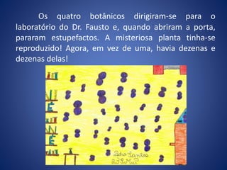Os quatro botânicos dirigiram-se para o
laboratório do Dr. Fausto e, quando abriram a porta,
pararam estupefactos. A misteriosa planta tinha-se
reproduzido! Agora, em vez de uma, havia dezenas e
dezenas delas!
 