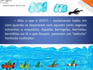 – Mas o que é ISTO?! – exclamaram todos em
coro quando se depararam com aqueles seres vegetais
estranhos e esquisitos. Aquelas beringelas, berinelas,
berinfelas ou lá o que fossem, pareciam um “exército”
hortícola multicolor.
Alexandre Madeira - EB1 S.M. Porto
 