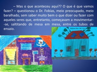 – Mas o que aconteceu aqui?? O que é que vamos
fazer? – questionou o Dr. Fobias, meio preocupado, meio
baralhado, sem saber muito bem o que dizer ou fazer com
aqueles seres que, entretanto, começavam a movimentar-
-se, saltitando de mesa em mesa, entre os tubos de
ensaio.
João Pedro - EB1 S.M. Porto
Helloisa Dias- EB1 S.M. Porto
 