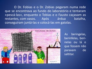 O Dr. Fobias e o Dr. Zobias pegaram numa rede
que se encontrava ao fundo do laboratório e tentaram
«pescá-las», enquanto o Tobias e o Fausto caçavam as
restantes, com vasos. Após árdua batalha,
conseguiram juntá-las e colocá-las em gaiolas.
As beringelas,
berinfelas, beri-
nelas ou lá o
que fossem não
paravam de
saltitar.
Beatriz Almeida - EB1 S.M. Porto
 
