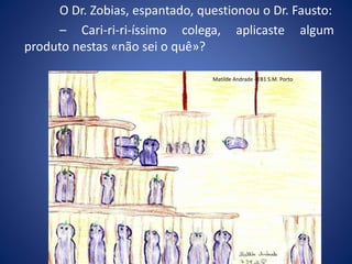 O Dr. Zobias, espantado, questionou o Dr. Fausto:
– Cari-ri-ri-íssimo colega, aplicaste algum
produto nestas «não sei o quê»?
Matilde Andrade - EB1 S.M. Porto
 