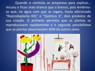 Quando o cientista se preparava para explicar…
recuou e ficou mais branco que o branco, pois lembrou-
se que, na água com que as regara, havia adicionado
“Reprodoplanta XXL” e “Químico X”, dois produtos de
sua criação. O primeiro permitia que as plantas se
reproduzissem rapidamente e o segundo possibilitava
que as plantas absorvessem ADN de outros seres.
Joice Ferreira- EB1 Cela
 