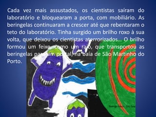 Cada vez mais assustados, os cientistas saíram do
laboratório e bloquearam a porta, com mobiliário. As
beringelas continuaram a crescer até que rebentaram o
teto do laboratório. Tinha surgido um brilho roxo à sua
volta, que deixou os cientistas aterrorizados… O brilho
formou um feixe, como um raio, que transportou as
beringelas para um portal, na baía de São Martinho do
Porto.
Rodrigo Inácio - EB1 Cela
 