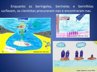 Enquanto as beringelas, berinelas e berinfelas
surfavam, os cientistas procuraram-nas e encontraram-nas.
Mafalda Silva- EB1 Cela
Diogo Salgueiro- Casal Velho
Luna Fernandes- EB1 S.M. Porto
 