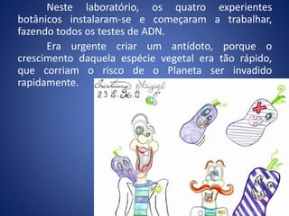 Neste laboratório, os quatro experientes
botânicos instalaram-se e começaram a trabalhar,
fazendo todos os testes de ADN.
Era urgente criar um antídoto, porque o
crescimento daquela espécie vegetal era tão rápido,
que corriam o risco de o Planeta ser invadido
rapidamente.
 