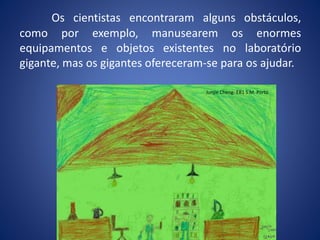Os cientistas encontraram alguns obstáculos,
como por exemplo, manusearem os enormes
equipamentos e objetos existentes no laboratório
gigante, mas os gigantes ofereceram-se para os ajudar.
Junjie Cheng- EB1 S.M. Porto
 