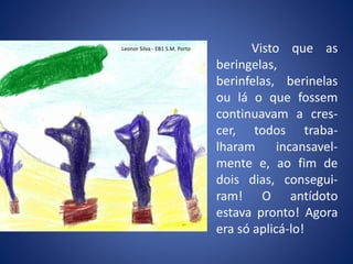 Visto que as
beringelas,
berinfelas, berinelas
ou lá o que fossem
continuavam a cres-
cer, todos traba-
lharam incansavel-
mente e, ao fim de
dois dias, consegui-
ram! O antídoto
estava pronto! Agora
era só aplicá-lo!
Leonor Silva - EB1 S.M. Porto
 