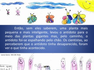 Então, sem eles saberem, uma planta mais
pequena e mais inteligente, levou o antídoto para o
meio das plantas gigantes mas, pelo caminho, o
antídoto foi-se espalhando pelo chão. Os cientistas, ao
perceberem que o antídoto tinha desaparecido, foram
ver o que tinha acontecido.
Leonor Garcia - EB1 S.M. Porto
 