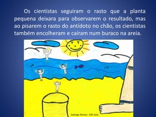 Os cientistas seguiram o rasto que a planta
pequena deixara para observarem o resultado, mas
ao pisarem o rasto do antídoto no chão, os cientistas
também encolheram e caíram num buraco na areia.
Solange Pereira - EB1 Cela
 