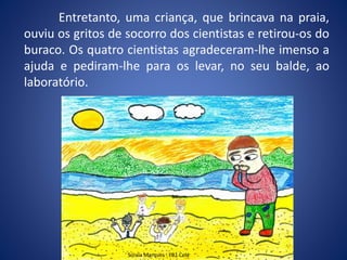 Entretanto, uma criança, que brincava na praia,
ouviu os gritos de socorro dos cientistas e retirou-os do
buraco. Os quatro cientistas agradeceram-lhe imenso a
ajuda e pediram-lhe para os levar, no seu balde, ao
laboratório.
Soraia Marques - EB1 Cela
 