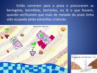 Então correram para a praia e procuraram as
beringelas, berinfelas, berinelas, ou lá o que fossem,
quando verificaram que mais de metade da praia tinha
sido ocupada pelas estranhas criaturas.
Beatriz Silva- EB1 Cela
Rita Ascenção- EB1 Alfeizerão
 