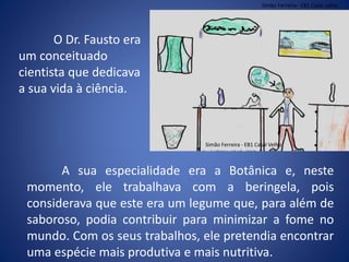 A sua especialidade era a Botânica e, neste
momento, ele trabalhava com a beringela, pois
considerava que este era um legume que, para além de
saboroso, podia contribuir para minimizar a fome no
mundo. Com os seus trabalhos, ele pretendia encontrar
uma espécie mais produtiva e mais nutritiva.
O Dr. Fausto era
um conceituado
cientista que dedicava
a sua vida à ciência.
Simão Ferreira- EB1 Casal velho
Simão Ferreira - EB1 Casal Velho
 