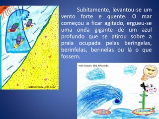 Subitamente, levantou-se um
vento forte e quente. O mar
começou a ficar agitado, ergueu-se
uma onda gigante de um azul
profundo que se atirou sobre a
praia ocupada pelas beringelas,
berinfelas, berinelas ou lá o que
fossem.
Inês Esteves- EB1 Alfeizerão
Matilde Costa - EB1 Cela
 