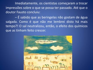 Imediatamente, os cientistas começaram a trocar
impressões sobre o que se possa ter passado. Até que o
doutor Fausto concluiu:
– É sabido que as beringelas não gostam de água
salgada. Como é que não me lembrei disto há mais
tempo?! O sal neutralizou, então, o efeito dos químicos
que as tinham feito crescer.
João Silva- EB1 S.M. Porto
 