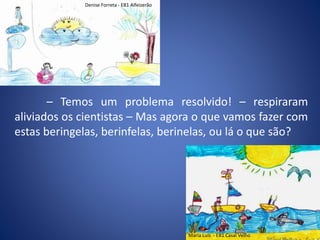 – Temos um problema resolvido! – respiraram
aliviados os cientistas – Mas agora o que vamos fazer com
estas beringelas, berinfelas, berinelas, ou lá o que são?
Denise Forreta - EB1 Alfeizerão
Maria Luís - EB1 Casal Velho
 