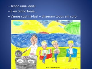 – Tenho uma ideia!
– E eu tenho fome…
– Vamos cozinhá-las! – disseram todos em coro.
Ruby - EB1 S.M. Porto
 