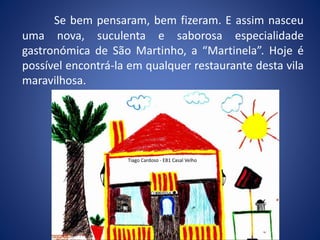 Se bem pensaram, bem fizeram. E assim nasceu
uma nova, suculenta e saborosa especialidade
gastronómica de São Martinho, a “Martinela”. Hoje é
possível encontrá-la em qualquer restaurante desta vila
maravilhosa.
Tiago Cardoso - EB1 Casal Velho
 