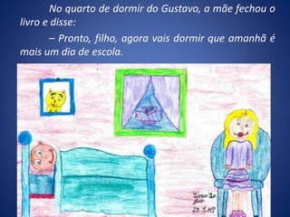 No quarto de dormir do Gustavo, a mãe fechou o
livro e disse:
– Pronto, filho, agora vais dormir que amanhã é
mais um dia de escola.
 