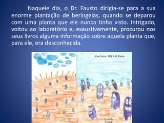 Naquele dia, o Dr. Fausto dirigia-se para a sua
enorme plantação de beringelas, quando se deparou
com uma planta que ele nunca tinha visto. Intrigado,
voltou ao laboratório e, exaustivamente, procurou nos
seus livros alguma informação sobre aquela planta que,
para ele, era desconhecida.
Eva Costa - EB1 S.M. Porto
 
