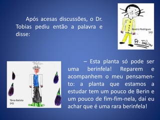 Após acesas discussões, o Dr.
Tobias pediu então a palavra e
disse:
Beatriz Rodrigues
5ºD
– Esta planta só pode ser
uma berinfela! Reparem e
acompanhem o meu pensamen-
to: a planta que estamos a
estudar tem um pouco de Berin e
um pouco de fim-fim-nela, daí eu
achar que é uma rara berinfela!
Tânia Batista
5ºD
 
