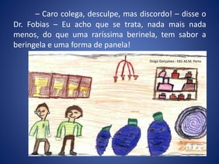 – Caro colega, desculpe, mas discordo! – disse o
Dr. Fobias – Eu acho que se trata, nada mais nada
menos, do que uma raríssima berinela, tem sabor a
beringela e uma forma de panela!
Diogo Gonçalves - EB1 AS.M. Porto
 