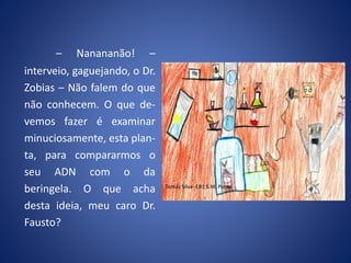 – Nanananão! –
interveio, gaguejando, o Dr.
Zobias – Não falem do que
não conhecem. O que de-
vemos fazer é examinar
minuciosamente, esta plan-
ta, para compararmos o
seu ADN com o da
beringela. O que acha
desta ideia, meu caro Dr.
Fausto?
Tomás Silva- EB1 S.M. Porto
 