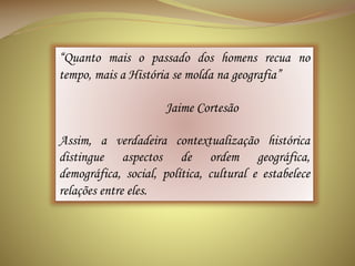 “Quanto mais o passado dos homens recua no
tempo, mais a História se molda na geografia”
Jaime Cortesão
Assim, a verdadeira contextualização histórica
distingue aspectos de ordem geográfica,
demográfica, social, política, cultural e estabelece
relações entre eles.

 