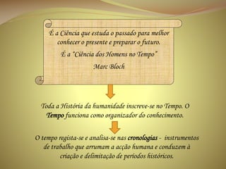 É a Ciência que estuda o passado para melhor
conhecer o presente e preparar o futuro.
É a “Ciência dos Homens no Tempo”
Marc Bloch

Toda a História da humanidade inscreve-se no Tempo. O
Tempo funciona como organizador do conhecimento.
O tempo regista-se e analisa-se nas cronologias - instrumentos
de trabalho que arrumam a acção humana e conduzem à
criação e delimitação de períodos históricos.

 