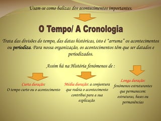 Usam-se como balizas dos acontecimentos importantes.

Trata das divisões do tempo, das datas históricas, isto é “arruma” os acontecimentos
ou periodiza. Para nossa organização, os acontecimentos têm que ser datados e
periodizados.
Assim há na História fenómenos de :
Longa duração:
Média duração: a conjuntura fenómenos estruturantes
Curta duração:
O tempo curto ou o acontecimento que rodeia o acontecimento
que permanecem:
contribui para a sua
estruturas, bases ou
explicação.
permanências

 
